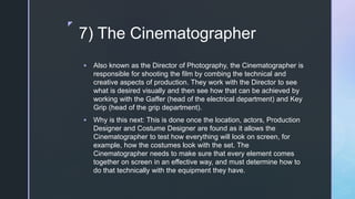 z
7) The Cinematographer
 Also known as the Director of Photography, the Cinematographer is
responsible for shooting the film by combing the technical and
creative aspects of production. They work with the Director to see
what is desired visually and then see how that can be achieved by
working with the Gaffer (head of the electrical department) and Key
Grip (head of the grip department).
 Why is this next: This is done once the location, actors, Production
Designer and Costume Designer are found as it allows the
Cinematographer to test how everything will look on screen, for
example, how the costumes look with the set. The
Cinematographer needs to make sure that every element comes
together on screen in an effective way, and must determine how to
do that technically with the equipment they have.
 