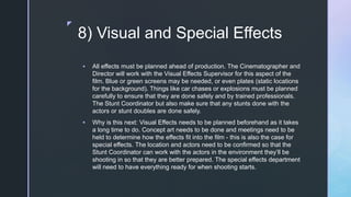 z
8) Visual and Special Effects
 All effects must be planned ahead of production. The Cinematographer and
Director will work with the Visual Effects Supervisor for this aspect of the
film. Blue or green screens may be needed, or even plates (static locations
for the background). Things like car chases or explosions must be planned
carefully to ensure that they are done safely and by trained professionals.
The Stunt Coordinator but also make sure that any stunts done with the
actors or stunt doubles are done safely.
 Why is this next: Visual Effects needs to be planned beforehand as it takes
a long time to do. Concept art needs to be done and meetings need to be
held to determine how the effects fit into the film - this is also the case for
special effects. The location and actors need to be confirmed so that the
Stunt Coordinator can work with the actors in the environment they’ll be
shooting in so that they are better prepared. The special effects department
will need to have everything ready for when shooting starts.
 