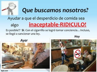 Que buscamos nosotros?
Ayudar a que el desperdicio de comida sea
algo inaceptable-RIDICULO!
Es posible?? SI. Con el cigarrillo se logró tomar conciencia…Incluso,
se llegó a sancionar una ley.
Ayer
Hoy
 
