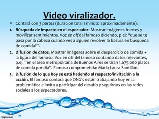 Video viralizador.
• Contará con 3 partes (duración total 1 minuto aproximadamente):
1. Búsqueda de impacto en el espectador. Mostrar imágenes fuertes y
movilizar sentimientos. Voz en off del famoso diciendo, p.ej: “que se te
pasa por la cabeza cuando ves a alguien revolver la basura en búsqueda
de comida?”.
2. Difusión de datos. Mostrar imágenes sobre el desperdicio de comida +
la figura del famoso. Voz en off del famoso contando datos relevantes,
p.ej: “en el área metropolitana de Buenos Aires se tiran 1.675.000 platos
de comida por día”. Famosa comprometida: María Laura Santillán.
3. Difusión de lo que hoy se está haciendo al respecto e invitación a la
acción. El famoso contará qué ONG´s están trabajando hoy en la
problemática e invita a participar del desafío y seguirnos en las redes
sociales a los espectadores.
 