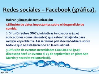 Redes sociales – Facebook (gráfica).
Habrán 3 líneas de comunicación:
1.Difusión de datos impactantes sobre el desperdicio de
comida.
2.Difusión sobre ONG´s/iniciativas innovadoras (p.ej:
aplicaciones como alimentes) que estén trabajando para
mitigar el problema. Así seríamos plataforma/vidriera sobre
todo lo que se está haciendo en la actualidad.
3.Difusión de eventos-necesidades CONCRETAS (p.ej:
discosopa hará un evento el 25 de septiembre en plaza San
Martín y necesita voluntarios!!).
 
