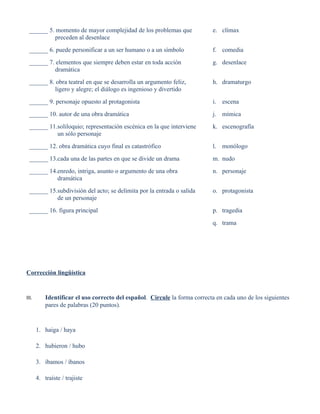 ______ 5. momento de mayor complejidad de los problemas que                e. clímax
           preceden al desenlace
 ______ 6. puede personificar a un ser humano o a un símbolo                f. comedia
 ______ 7. elementos que siempre deben estar en toda acción                 g. desenlace
           dramática
 ______ 8. obra teatral en que se desarrolla un argumento feliz,            h. dramaturgo
           ligero y alegre; el diálogo es ingenioso y divertido
 ______ 9. personaje opuesto al protagonista                                i. escena
 ______ 10. autor de una obra dramática                                     j. mímica
 ______ 11.soliloquio; representación escénica en la que interviene         k. escenografía
           un sólo personaje
 ______ 12. obra dramática cuyo final es catastrófico                       l. monólogo
 ______ 13.cada una de las partes en que se divide un drama                 m. nudo
 ______ 14.enredo, intriga, asunto o argumento de una obra                  n. personaje
           dramática
 ______ 15.subdivisión del acto; se delimita por la entrada o salida        o. protagonista
           de un personaje
 ______ 16. figura principal                                                p. tragedia
                                                                            q. trama




Corrección lingüística


III.       Identificar el uso correcto del español. Circule la forma correcta en cada uno de los siguientes
           pares de palabras (20 puntos).


       1. haiga / haya

       2. hubieron / hubo

       3. íbamos / íbanos

       4. traíste / trajiste
 