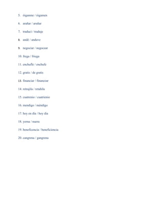 5. óiganme / óigamen

6. arañar / aruñar

7. traducí / traduje

8. andé / anduve

9. negociar / negocear

10. frega / friega

11. enchufle / enchufe

12. gratis / de gratis

13. financiar / financear

14. retrajila / retahíla

15. cuatrenio / cuatrienio

16. mendigo / méndigo

17. hoy en día / hoy día

18. yerna / nuera

19. beneficencia / beneficiencia

20. cangrena / gangrena
 