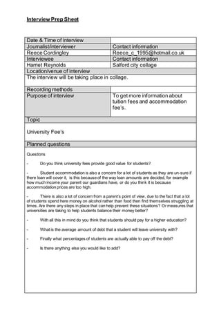 Interview Prep Sheet
Date & Time of interview
Journalist/interviewer Contact information
Reece Cordingley Reece_c_1995@hotmail.co.uk
Interviewee Contact information
Harriet Reynolds Salford city collage
Location/venue of interview
The interview will be taking place in collage.
Recording methods
Purpose of interview To get more information about
tuition fees and accommodation
fee’s.
Topic
University Fee’s
Planned questions
Questions
- Do you think university fees provide good value for students?
- Student accommodation is also a concern for a lot of students as they are un-sure if
there loan will cover it, is this because of the way loan amounts are decided, for example
how much income your parent our guardians have, or do you think it is because
accommodation prices are too high.
- There is also a lot of concern from a parent’s point of view, due to the fact that a lot
of students spend here money on alcohol rather than food then find themselves struggling at
times. Are there any steps in place that can help prevent these situations? Or measures that
universities are taking to help students balance their money better?
- With all this in mind do you think that students should pay for a higher education?
- What is the average amount of debt that a student will leave university with?
- Finally what percentages of students are actually able to pay off the debt?
- Is there anything else you would like to add?
 