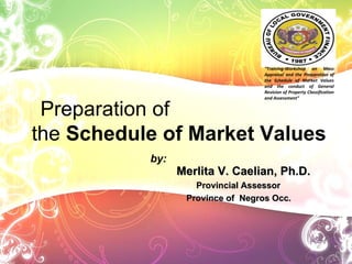 Merlita V. Caelian, Ph.D. Provincial Assessor Province of  Negros Occ. Preparation of  the  Schedule of Market Values by: “ Training-Workshop on Mass Appraisal and the Preparation of the Schedule of Market Values and the conduct of General Revision of Property Classification and Assessment” 