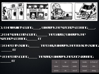 1. The first lift’s going ____, whereas the second’s coming ____. 2. The small car’s going ______ the garage, whereas the second’s coming ______ it.  3. The cat’s sitting ______ the chair, whereas the mouse is sitting  ______ it.  4. The car’s going _____ the road, whereas the dog’s running ______ it.  in up outside down between under across on out of inside in front of behind into round along 