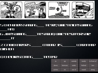5. The hunter’s standing ____ the tree, while the lion’s waiting ____ him. 6. John’s waiting ______the stadium, while the support’s are ______ it.  7. Gatwick airport’s  ______ England. It’s ________ London and brighton 8. The lorry’s coming ______the bend. in up outside down between under across on out of inside in front of behind into round along 