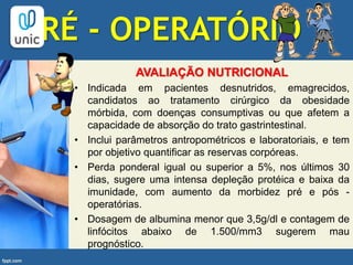 PRÉ - OPERATÓRIO
AVALIAÇÃO NUTRICIONAL
• Indicada em pacientes desnutridos, emagrecidos,
candidatos ao tratamento cirúrgico da obesidade
mórbida, com doenças consumptivas ou que afetem a
capacidade de absorção do trato gastrintestinal.
• Inclui parâmetros antropométricos e laboratoriais, e tem
por objetivo quantificar as reservas corpóreas.
• Perda ponderal igual ou superior a 5%, nos últimos 30
dias, sugere uma intensa depleção protéica e baixa da
imunidade, com aumento da morbidez pré e pós -
operatórias.
• Dosagem de albumina menor que 3,5g/dl e contagem de
linfócitos abaixo de 1.500/mm3 sugerem mau
prognóstico.
 
