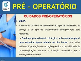 CUIDADOS PRÉ-OPERATÓRIOS
 DIETA
• A restrição da dieta é decorrente do tipo de anestesia, da
doença e do tipo de procedimento cirúrgico que será
realizado.
•  Qualquer procedimento cirúrgico, sob anestesia geral,
deve respeitar jejum mínimo de oito horas, para evitar
estímulo à produção de secreção gástrica e possibilidade de
broncoaspiração, durante a indução anestésica ou a
intubação orotraqueal.
PRÉ - OPERATÓRIO
 