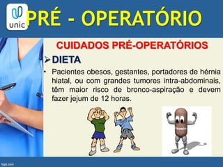 CUIDADOS PRÉ-OPERATÓRIOS
DIETA
• Pacientes obesos, gestantes, portadores de hérnia
hiatal, ou com grandes tumores intra-abdominais,
têm maior risco de bronco-aspiração e devem
fazer jejum de 12 horas.
PRÉ - OPERATÓRIO
 