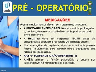 PRÉ - OPERATÓRIO
MEDICAÇÕES
Alguns medicamentos devem ser suspensos, tais como:
• ANTICOAGULANTES ORAIS: têm vida média prolongada
e, por isso, devem ser substituídos por heparina, cerca de
cinco dias antes.
• A Heparina deve ser suspensa 12-24H antes do
procedimento cirúrgico e reiniciada 24-48 horas depois.
• Nas operações de urgência, deve-se transfundir plasma
fresco (15-20mI/kg), para garantir níveis adequados dos
fatores da coagulação.
• AAS  SUSPENDE X NÃO SUSPENDE (?)
• AINES: alteram a função plaquetária e devem ser
suspensos 24-48 horas antes da operação.
 