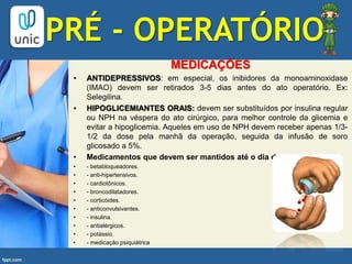 PRÉ - OPERATÓRIO
MEDICAÇÕES
• ANTIDEPRESSIVOS: em especial, os inibidores da monoaminoxidase
(IMAO) devem ser retirados 3-5 dias antes do ato operatório. Ex:
Selegilina.
• HIPOGLICEMIANTES ORAIS: devem ser substituídos por insulina regular
ou NPH na véspera do ato cirúrgico, para melhor controle da glicemia e
evitar a hipoglicemia. Aqueles em uso de NPH devem receber apenas 1/3-
1/2 da dose pela manhã da operação, seguida da infusão de soro
glicosado a 5%.
• Medicamentos que devem ser mantidos até o dia da operação:
• - betabloqueadores.
• - anti-hipertensivos.
• - cardiotônicos.
• - broncodilatadores.
• - corticóides.
• - anticonvulsivantes.
• - insulina.
• - antialérgicos.
• - potássio.
• - medicação psiquiátrica
 
