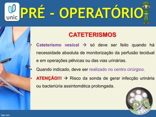 CATETERISMOS
• Cateterismo vesical  só deve ser feito quando há
necessidade absoluta de monitorização da perfusão tecidual
e em operações pélvicas ou das vias urinárias.
• Quando indicado, deve ser realizado no centro cirúrgico.
• ATENÇÃO!!!  Risco da sonda de gerar infecção urinária
ou bacteriúria assintomática prolongada.
PRÉ - OPERATÓRIO
 