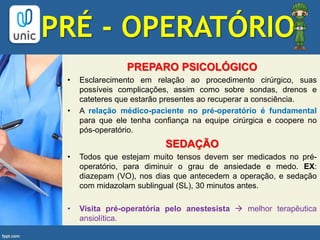 PREPARO PSICOLÓGICO
• Esclarecimento em relação ao procedimento cirúrgico, suas
possíveis complicações, assim como sobre sondas, drenos e
cateteres que estarão presentes ao recuperar a consciência.
• A relação médico-paciente no pré-operatório é fundamental
para que ele tenha confiança na equipe cirúrgica e coopere no
pós-operatório.
SEDAÇÃO
• Todos que estejam muito tensos devem ser medicados no pré-
operatório, para diminuir o grau de ansiedade e medo. EX:
diazepam (VO), nos dias que antecedem a operação, e sedação
com midazolam sublingual (SL), 30 minutos antes.
• Visita pré-operatória pelo anestesista  melhor terapêutica
ansiolítica.
PRÉ - OPERATÓRIO
 