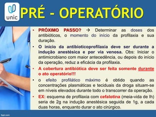 • PRÓXIMO PASSO?  Determinar as doses dos
antibióticos, o momento do início da profilaxia e sua
duração.
• O início da antibioticoprofilaxia deve ser durante a
indução anestésica e por via venosa. Obs: Iniciar o
antimicrobiano com maior antecedência, ou depois do início
da operação, reduz a eficácia da profilaxia.
• A cobertura antibiótica deve ser feita somente durante
o ato operatório!!!
• o efeito profilático máximo é obtido quando as
concentrações plasmáticas e teciduais da droga situam-se
em níveis elevados durante todo o transcorrer da operação.
• EX: esquema de profilaxia com cefalotina (meia-vida de Ih)
seria de 2g na indução anestésica seguida de 1g, a cada
duas horas, enquanto durar o ato cirúrgico.
PRÉ - OPERATÓRIO
 