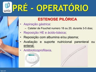ESTENOSE PILÓRICA
• Aspiração gástrica:
– Cateter de Fouchet numero 18 ou 20, durante 3-5 dias;
• Reposição HE e ácido-básica;
• Reposição com albumina e/ou plasma;
• Avaliação e suporte nutricional parenteral ou
enteral;
• Antibioticoprofilaxia.
PRÉ - OPERATÓRIO
 