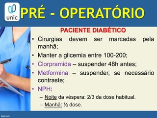 PACIENTE DIABÉTICO
• Cirurgias devem ser marcadas pela
manhã;
• Manter a glicemia entre 100-200;
• Clorpramida – suspender 48h antes;
• Metformina – suspender, se necessário
contraste;
• NPH:
– Noite da véspera: 2/3 da dose habitual.
– Manhã: ½ dose.
PRÉ - OPERATÓRIO
 