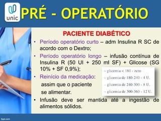 PACIENTE DIABÉTICO
• Período operatório curto – adm Insulina R SC de
acordo com o Dextro;
• Período operatório longo – infusão contínua de
Insulina R (50 UI + 250 ml SF) + Glicose (SG
10% + SF 0,9%);
• Reinício da medicação:
assim que o paciente
se alimentar.
• Infusão deve ser mantida até a ingestão de
alimentos sólidos.
PRÉ - OPERATÓRIO
 
