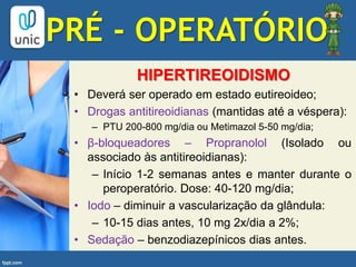HIPERTIREOIDISMO
• Deverá ser operado em estado eutireoideo;
• Drogas antitireoidianas (mantidas até a véspera):
– PTU 200-800 mg/dia ou Metimazol 5-50 mg/dia;
• β-bloqueadores – Propranolol (Isolado ou
associado às antitireoidianas):
– Início 1-2 semanas antes e manter durante o
peroperatório. Dose: 40-120 mg/dia;
• Iodo – diminuir a vascularização da glândula:
– 10-15 dias antes, 10 mg 2x/dia a 2%;
• Sedação – benzodiazepínicos dias antes.
PRÉ - OPERATÓRIO
 