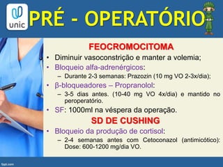 FEOCROMOCITOMA
• Diminuir vasoconstrição e manter a volemia;
• Bloqueio alfa-adrenérgicos:
– Durante 2-3 semanas: Prazozin (10 mg VO 2-3x/dia);
• β-bloqueadores – Propranolol:
– 3-5 dias antes. (10-40 mg VO 4x/dia) e mantido no
peroperatório.
• SF: 1000ml na véspera da operação.
SD DE CUSHING
• Bloqueio da produção de cortisol:
– 2-4 semanas antes com Cetoconazol (antimicótico):
Dose: 600-1200 mg/dia VO.
PRÉ - OPERATÓRIO
 