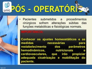 PÓS - OPERATÓRIO
• Pacientes submetidos a procedimentos
cirúrgicos sofrem alterações súbitas das
funções metabólicas e fisiológicas normais.
IMPORTÂNCIA:
Conhecer os ajustes homeostáticos e as
medidas necessárias para
restabelecimento dos parâmetros
hemodinâmicos, nutricionais e
cardiovasculares, que irão propiciar
adequada cicatrização e reabilitação do
paciente.
 