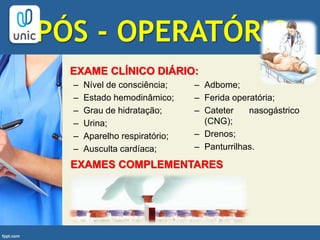 PÓS - OPERATÓRIO
– Nível de consciência;
– Estado hemodinâmico;
– Grau de hidratação;
– Urina;
– Aparelho respiratório;
– Ausculta cardíaca;
– Adbome;
– Ferida operatória;
– Cateter nasogástrico
(CNG);
– Drenos;
– Panturrilhas.
EXAME CLÍNICO DIÁRIO:
EXAMES COMPLEMENTARES
 