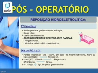 PÓS - OPERATÓRIO
REPOSIÇÃO HIDROELETROLÍTICA:
PO Imediato:
• Avaliar perdas e ganhos durante a cirurgia;
• Sinais vitais;
• Débito urinário horário.
• CORRIGIR DÉFICITS E NECESSIDADES BÁSICAS:
• Ringer simples.
• Minimizar déficit calórico e de líquidos.
Dia de PO 1 a 3:
• Perdas insensíveis (até 1500ml, em caso de hipermetabolismo, febre ou
hiperventilação) Glicose 5%
• Urina (800 - 1500ml) Ringer S ou L
• CNG/Drenos Ringer
• K+: 4-5g/d 2g/L de perda gastrintestinal.
 