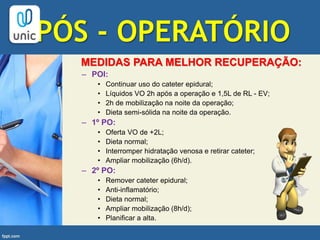 PÓS - OPERATÓRIO
MEDIDAS PARA MELHOR RECUPERAÇÃO:
– POI:
• Continuar uso do cateter epidural;
• Líquidos VO 2h após a operação e 1,5L de RL - EV;
• 2h de mobilização na noite da operação;
• Dieta semi-sólida na noite da operação.
– 1º PO:
• Oferta VO de +2L;
• Dieta normal;
• Interromper hidratação venosa e retirar cateter;
• Ampliar mobilização (6h/d).
– 2º PO:
• Remover cateter epidural;
• Anti-inflamatório;
• Dieta normal;
• Ampliar mobilização (8h/d);
• Planificar a alta.
 