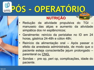 PÓS - OPERATÓRIO
NUTRIÇÃO
• Redução da atividade propulsiva do TGI –
manuseio das alças e aumento da atividade
simpática dos nn esplâncnicos;
• Geralmente: reinício da peristalse no ID em 24
horas, gástrica 24-48h e cólon 48h;
• Reinício da alimentação oral – Após passar o
efeito da anestesia administrada, de modo que o
paciente esteja conscienteSe jejum prolongado –
parenteral ou CNG.
• Sondas - pre op, peri op, complicações, idade do
paciente.
 