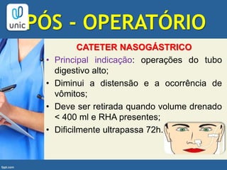 PÓS - OPERATÓRIO
CATETER NASOGÁSTRICO
• Principal indicação: operações do tubo
digestivo alto;
• Diminui a distensão e a ocorrência de
vômitos;
• Deve ser retirada quando volume drenado
< 400 ml e RHA presentes;
• Dificilmente ultrapassa 72h.
 