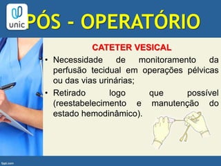 PÓS - OPERATÓRIO
CATETER VESICAL
• Necessidade de monitoramento da
perfusão tecidual em operações pélvicas
ou das vias urinárias;
• Retirado logo que possível
(reestabelecimento e manutenção do
estado hemodinâmico).
 