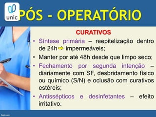 PÓS - OPERATÓRIO
CURATIVOS
• Síntese primária – reepitelização dentro
de 24h impermeáveis;
• Manter por até 48h desde que limpo seco;
• Fechamento por segunda intenção –
diariamente com SF, desbridamento físico
ou químico (S/N) e oclusão com curativos
estéreis;
• Antissépticos e desinfetantes – efeito
irritativo.
 