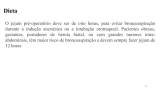 Dieta
O jejum pré-operatório deve ser de oito horas, para evitar broncoaspiração
durante a indução anestésica ou a intubação orotraqueal. Pacientes obesos,
gestantes, portadores de hérnia hiatal, ou com grandes tumores intra-
abdominais, têm maior risco de broncoaspiração e devem sempre fazer jejum de
12 horas
10
 