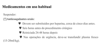 Medicamentos em uso habitual
Suspender:
Anticoagulantes orais:
 Devem ser substituídos por heparina, cerca de cinco dias antes.
 Seis horas antes do procedimento cirúrgico
 Reiniciada 24-48 horas depois
 Nas operações de urgência, deve-se transfundir plasma fresco
(15-20mI/kg).
 