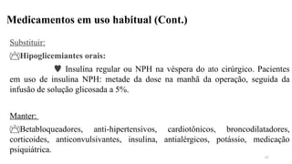 Medicamentos em uso habitual (Cont.)
Substituir:
Hipoglicemiantes orais:
 Insulina regular ou NPH na véspera do ato cirúrgico. Pacientes
em uso de insulina NPH: metade da dose na manhã da operação, seguida da
infusão de solução glicosada a 5%.
Manter:
Betabloqueadores, anti-hipertensivos, cardiotônicos, broncodilatadores,
corticoides, anticonvulsivantes, insulina, antialérgicos, potássio, medicação
psiquiátrica.
13
 
