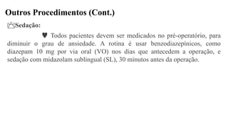 Outros Procedimentos (Cont.)
Sedação:
 Todos pacientes devem ser medicados no pré-operatório, para
diminuir o grau de ansiedade. A rotina é usar benzodiazepínicos, como
diazepam 10 mg por via oral (VO) nos dias que antecedem a operação, e
sedação com midazolam sublingual (SL), 30 minutos antes da operação.
 