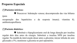 Preparos Especiais
Pacientes ictéricos:
 Prescrever: hidratação venosa; descompressão das vias biliares
(para
recuperação dos hepatócitos e da resposta imune); vitamina K;
antibioticoprofilaxia.
Paciente diabético:
 Substituir o hipoglicemiante oral de longa duração por insulina
regular dois dias antes da cirurgia. Substituir a insulina NPH por insulina
regular. Na manhã da intervenção dosar antes a glicemia; iniciar infusão de soro
glicosado a 5%; monitorar a glicemia no peri-operatório.
 