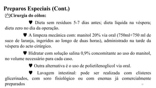Preparos Especiais (Cont.)
Cirurgia do cólon:
 Dieta sem resíduos 5-7 dias antes; dieta líquida na véspera;
dieta zero no dia da operação.
 A limpeza mecânica com: manitol 20% via oral (750ml+750 ml de
suco de laranja, ingeridos ao longo de duas horas), administrado na tarde da
véspera do acto cirúrgico.
 Hidratar com solução salina 0,9% concomitante ao uso do manitol,
no volume necessário para cada caso.
 Outra alternativa é o uso de polietilenoglicol via oral.
 Lavagem intestinal: pode ser realizada com clisteres
glicerinados, com soro fisiológico ou com enemas já comercialmente
preparados 20
 