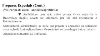 Preparos Especiais (Cont.)
Cirurgia do cólon - Antibioticoprofilaxia:
 Antibióticos com ação sobre germes Gram negativos e
Bacteroides fragilis devem ser utilizados, por via oral (Neomicina e
Eritromicina ou
Metronidazol, administrados na noite que precede a operação) ou sistêmica:
associação de Aminoglicosídeos e Metronidazol ou com drogas únicas, como a
Ampicilina/Sulbactam ou Cefoxitina.
 