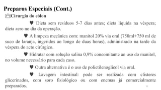 Preparos Especiais (Cont.)
Cirurgia do cólon
 Dieta sem resíduos 5-7 dias antes; dieta líquida na véspera;
dieta zero no dia da operação.
 A limpeza mecânica com: manitol 20% via oral (750ml+750 ml de
suco de laranja, ingeridos ao longo de duas horas), administrado na tarde da
véspera do acto cirúrgico.
 Hidratar com solução salina 0,9% concomitante ao uso do manitol,
no volume necessário para cada caso.
 Outra alternativa é o uso de polietilenoglicol via oral.
 Lavagem intestinal: pode ser realizada com clisteres
glicerinados, com soro fisiológico ou com enemas já comercialmente
preparados. 22
 