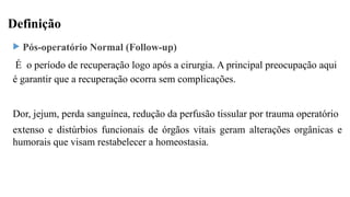 Definição
 Pós-operatório Normal (Follow-up)
É o período de recuperação logo após a cirurgia. A principal preocupação aqui
é garantir que a recuperação ocorra sem complicações.
Dor, jejum, perda sanguínea, redução da perfusão tissular por trauma operatório
extenso e distúrbios funcionais de órgãos vitais geram alterações orgânicas e
humorais que visam restabelecer a homeostasia.
 