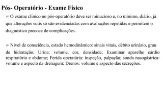 Pós- Operatório - Exame Físico
 O exame clínico no pós-operatório deve ser minucioso e, no mínimo, diário, já
que alterações sutis só são evidenciadas com avaliações repetidas e permitem o
diagnóstico precoce de complicações.
 Nível de consciência, estado hemodinâmico: sinais vitais, débito urinário, grau
de hidratação; Urina: volume, cor, densidade; Examinar aparelho cárdio
respiratório e abdome; Ferida operatória: inspeção, palpação; sonda nasogástrica:
volume e aspecto da drenagem; Drenos: volume e aspecto das secreções.
 
