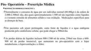 Pós- Operatório – Prescrição Médica
REPOSIÇÃO HIDROELETROLÍTICA
Normalmente o consumo de água por um indivíduo normal (60-80kg) é da ordem de
2.000-2.500ml /dia, dos quais aproximadamente 1.500 ml são ingeridos como líquidos
e o restante extraído de alimentos sólidos e sua oxidação. Medicações específicas para
as doenças de base.
Em pacientes sob jejum prolongado, outra fonte de líquidos é a água endógena
produzida pelo catabolismo celular, que pode chegar a 500ml/dia.
As perdas diárias de líquidos incluem 800-1.500 ml de urina, 250ml nas fezes e 600-
900 ml de perdas insensível, que aumentam no pós-operatório com o hiper
metabolismo, a hiperventilação e a febre.
27
 