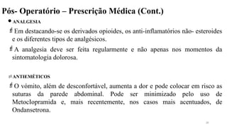 Pós- Operatório – Prescrição Médica (Cont.)
ANALGESIA
Em destacando-se os derivados opioides, os anti-inflamatórios não- esteroides
e os diferentes tipos de analgésicos.
A analgesia deve ser feita regularmente e não apenas nos momentos da
sintomatologia dolorosa.
ANTIEMÉTICOS
O vómito, além de desconfortável, aumenta a dor e pode colocar em risco as
suturas da parede abdominal. Pode ser minimizado pelo uso de
MetocIopramida e, mais recentemente, nos casos mais acentuados, de
Ondansetrona.
28
 