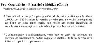 Pós- Operatório – Prescrição Médica (Cont.)
PROFILAXIA DA TROMBOSE VENOSA PROFUNDA (TVP)
Está indicado o uso pré e pós-operatório de heparina profilática subcutânea
5.000UI de 12/12 horas ou de heparina de baixo peso molecular (enoxaparina)
de 40mg em dose única diária, que resulta em menor incidência de
complicações hemorrágicas e de trombocitopenia relacionada à heparina.
Contraindicação a anticoagulação, como são os casos de pacientes em
vigência de sangramentos, podem requerer o implante de filtro de veia cava
inferior temporário ou permanente.
 