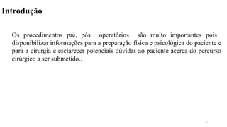 Introdução
Os procedimentos pré, pós operatórios são muito importantes pois
disponibilizar informações para a preparação física e psicológica do paciente e
para a cirurgia e esclarecer potenciais dúvidas ao paciente acerca do percurso
cirúrgico a ser submetido..
3
 