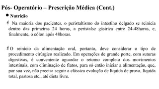 Pós- Operatório – Prescrição Médica (Cont.)
Nutrição
 Na maioria dos pacientes, o peristaltismo do intestino delgado se reinicia
dentro das primeiras 24 horas, a peristalse gástrica entre 24-48horas, e,
finalmente, o cólon após 48horas.
O reinício da alimentação oral, portanto, deve considerar o tipo de
procedimento cirúrgico realizado. Em operações de grande porte, com suturas
digestivas, é conveniente aguardar o retomo completo dos movimentos
intestinais, com eliminação de flatos, para só então iniciar a alimentação, que,
por sua vez, não precisa seguir a clássica evolução de líquida de prova, líquida
total, pastosa etc., até dieta livre.
 