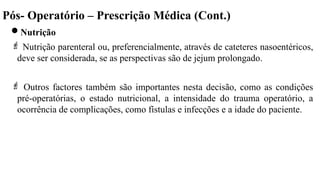 Pós- Operatório – Prescrição Médica (Cont.)
Nutrição
 Nutrição parenteral ou, preferencialmente, através de cateteres nasoentéricos,
deve ser considerada, se as perspectivas são de jejum prolongado.
 Outros factores também são importantes nesta decisão, como as condições
pré-operatórias, o estado nutricional, a intensidade do trauma operatório, a
ocorrência de complicações, como fístulas e infecções e a idade do paciente.
 