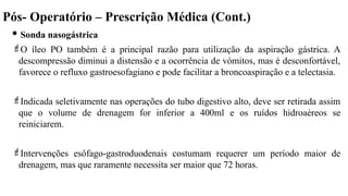 Pós- Operatório – Prescrição Médica (Cont.)
 Sonda nasogástrica
O íleo PO também é a principal razão para utilização da aspiração gástrica. A
descompressão diminui a distensão e a ocorrência de vómitos, mas é desconfortável,
favorece o refluxo gastroesofagiano e pode facilitar a broncoaspiração e a telectasia.
Indicada seletivamente nas operações do tubo digestivo alto, deve ser retirada assim
que o volume de drenagem for inferior a 400ml e os ruídos hidroaéreos se
reiniciarem.
Intervenções esôfago-gastroduodenais costumam requerer um período maior de
drenagem, mas que raramente necessita ser maior que 72 horas.
 
