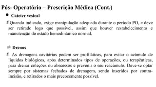 Pós- Operatório – Prescrição Médica (Cont.)
 Cateter vesical
Quando indicado, exige manipulação adequada durante o período PO, e deve
ser retirado logo que possível, assim que houver restabelecimento e
manutenção do estado hemodinâmico normal.
 Drenos
 As drenagens cavitárias podem ser profiláticas, para evitar o acúmulo de
líquidos biológicos, após determinados tipos de operações, ou terapêuticas,
para drenar coleções ou abscessos e prevenir o seu reacúmulo. Deve-se optar
sempre por sistemas fechados de drenagem, sendo inseridos por contra-
incisão, e retirados o mais precocemente possível.
 